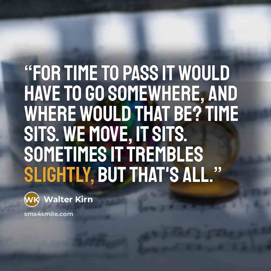 “For time to pass it would have to go somewhere, and where would that be? Time sits. We move, it sits. Sometimes it trembles slightly, but that's all.” quote by Walter Kirn