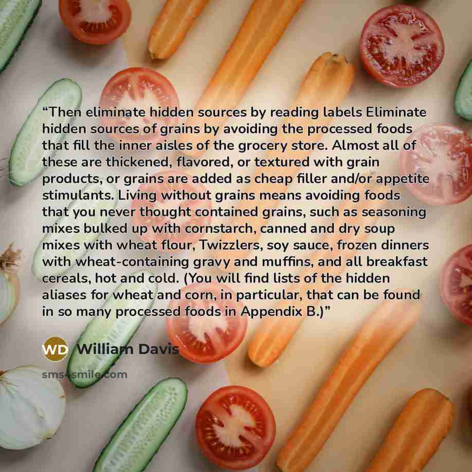 “Then eliminate hidden sources by reading labels Eliminate hidden sources of grains by avoiding the processed foods that fill the inner aisles of the grocery store. Almost all of these are thickened, flavored, or textured with grain products, or grains are added as cheap filler and/or appetite…” quote by William Davis