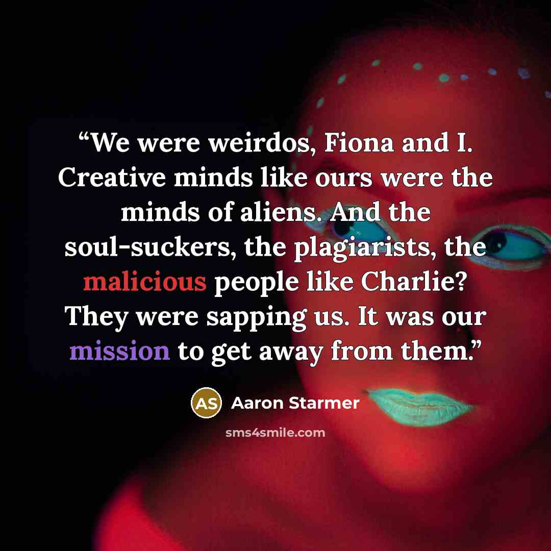 “We were weirdos, Fiona and I. Creative minds like ours were the minds of aliens. And the soul-suckers, the plagiarists, the malicious people like Charlie? They were sapping us. It was our mission to get away from them.” quote by Aaron Starmer