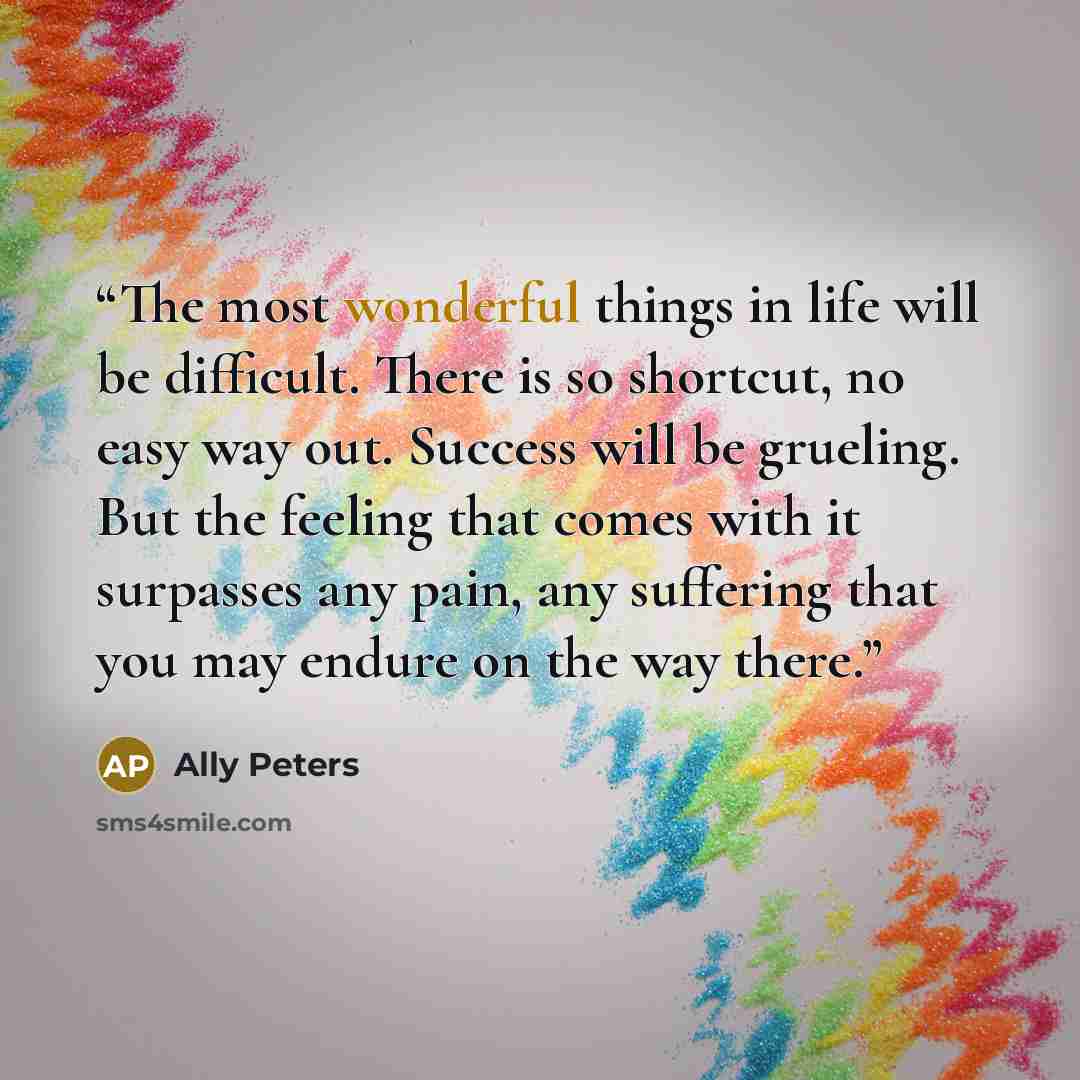 “The most wonderful things in life will be difficult. There is so shortcut, no easy way out. Success will be grueling. But the feeling that comes with it surpasses any pain, any suffering that you may endure on the way there.” quote by Ally Peters