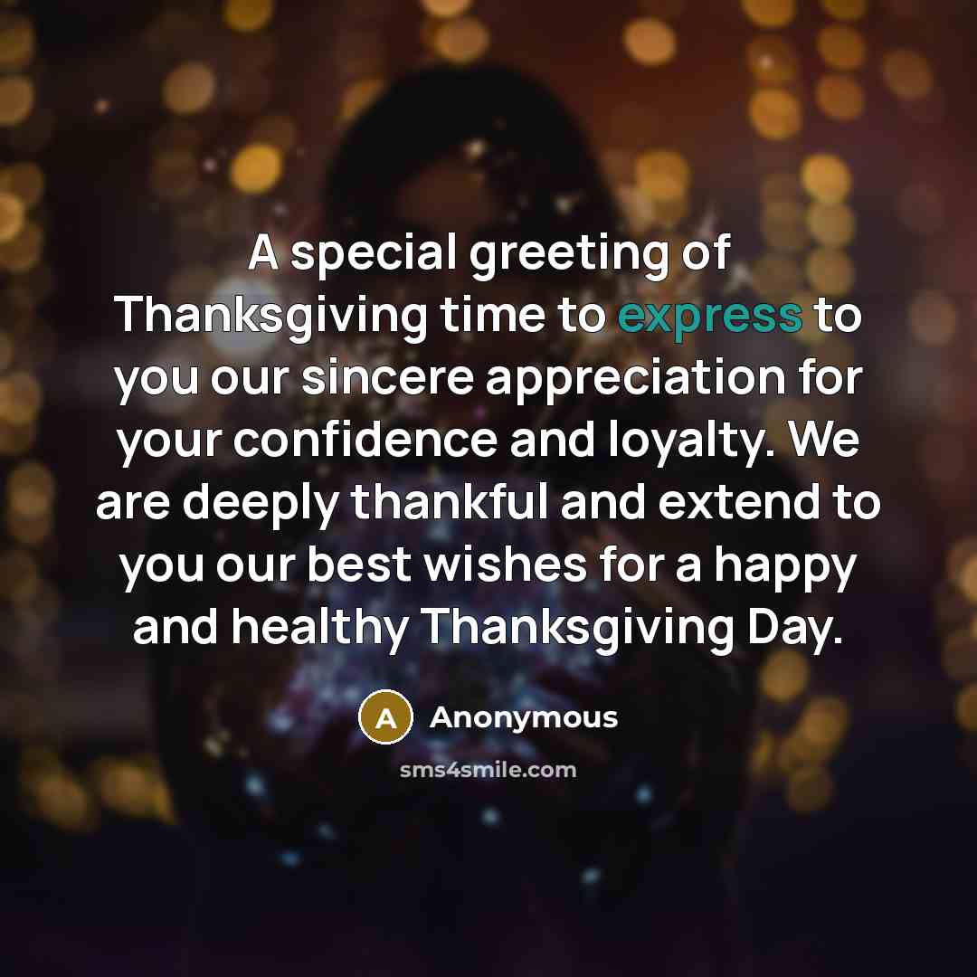 “A special greeting of Thanksgiving time to express to you our sincere appreciation for your confidence and loyalty. We are deeply thankful and extend to you our best wishes for a happy and healthy Thanksgiving Day.” quote by Anonymous