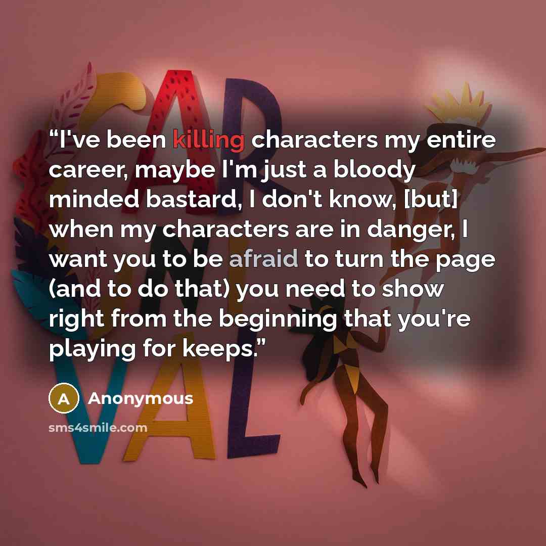 “I've been killing characters my entire career, maybe I'm just a bloody minded bastard, I don't know, [but] when my characters are in danger, I want you to be afraid to turn the page (and to do that) you need to show right from the beginning that you're playing for keeps.” quote by Anonymous