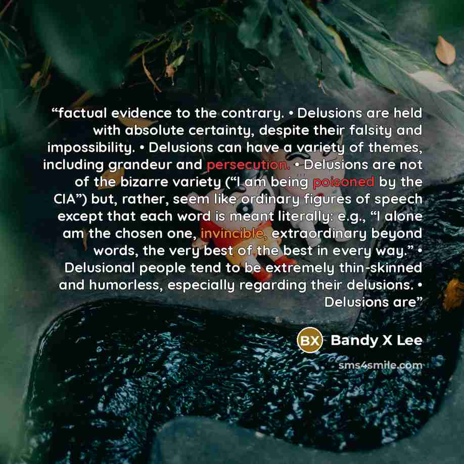“factual evidence to the contrary. • Delusions are held with absolute certainty, despite their falsity and impossibility. • Delusions can have a variety of themes, including grandeur and persecution. • Delusions are not of the bizarre variety (“I am being poisoned by the CIA”) but, rather, seem…” quote by Bandy X Lee