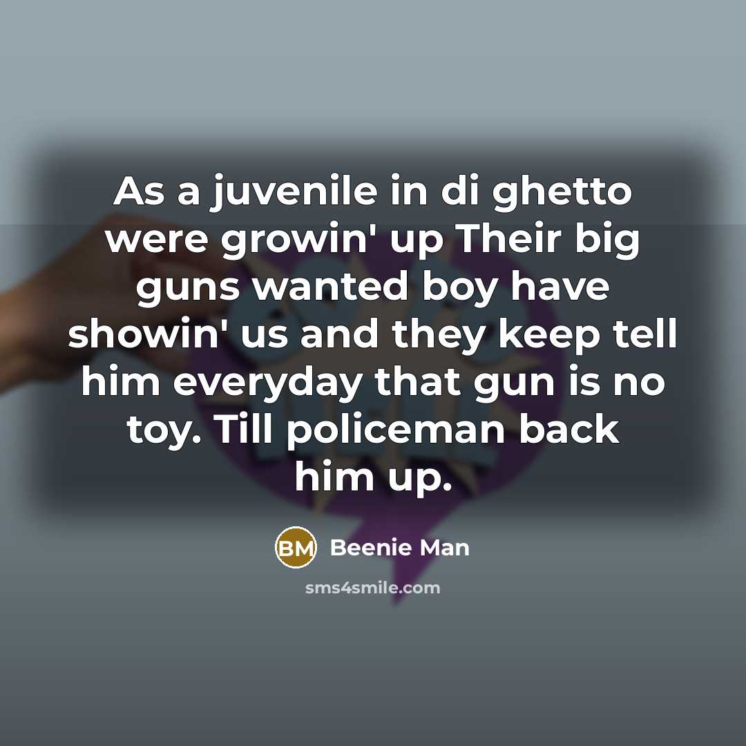 “As a juvenile in di ghetto were growin' up Their big guns wanted boy have showin' us and they keep tell him everyday that gun is no toy. Till policeman back him up.” quote by Beenie Man