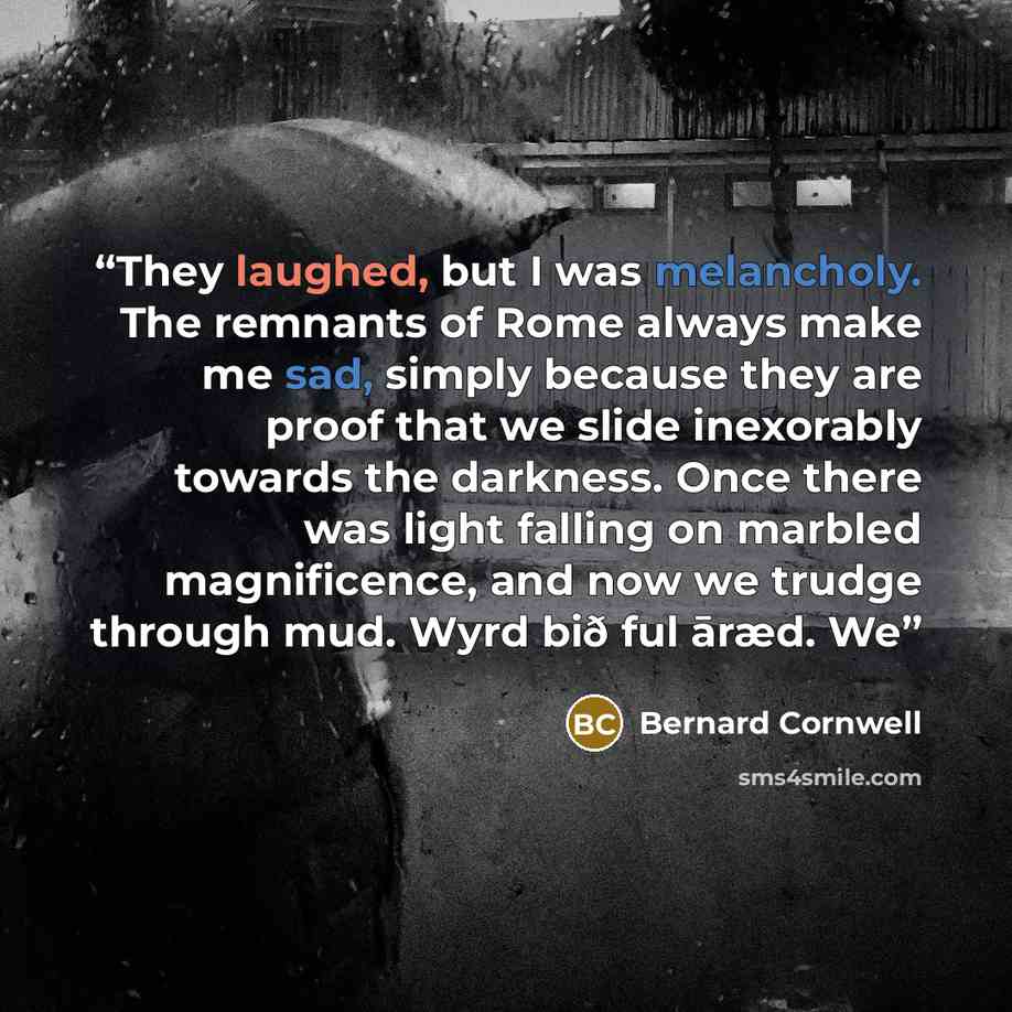“They laughed, but I was melancholy. The remnants of Rome always make me sad, simply because they are proof that we slide inexorably towards the darkness. Once there was light falling on marbled magnificence, and now we trudge through mud. Wyrd bið ful āræd. We” quote by Bernard Cornwell