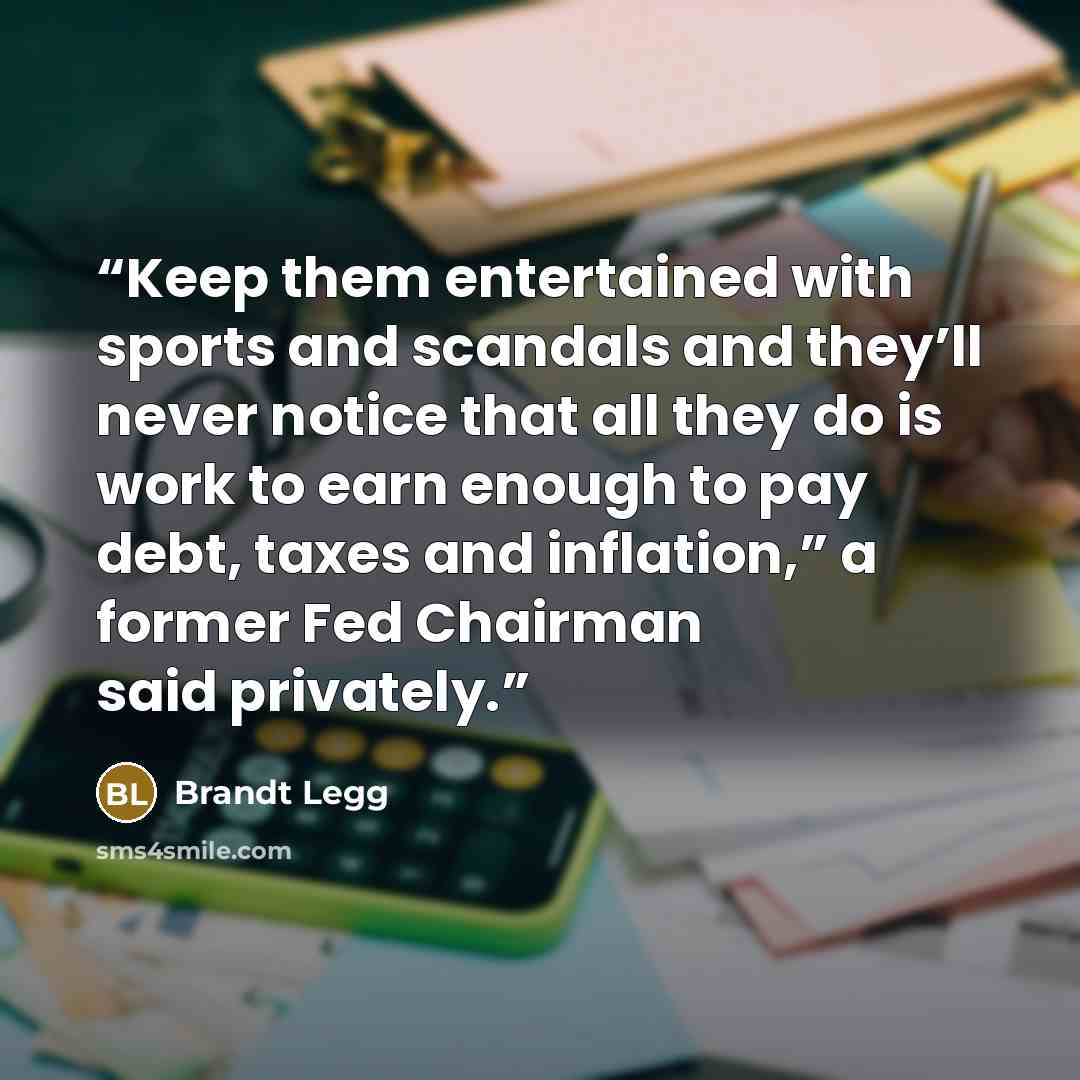 “Keep them entertained with sports and scandals and they’ll never notice that all they do is work to earn enough to pay debt, taxes and inflation,” a former Fed Chairman said privately.” quote by Brandt Legg