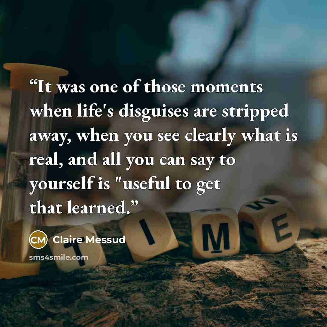 “It was one of those moments when life's disguises are stripped away, when you see clearly what is real, and all you can say to yourself is "useful to get that learned.” quote by Claire Messud