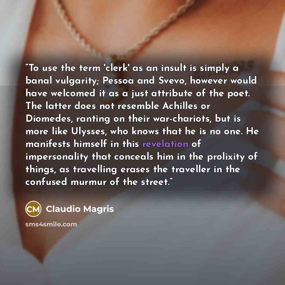 “To use the term 'clerk' as an insult is simply a banal vulgarity; Pessoa and Svevo, however would have welcomed it as a just attribute of the poet. The latter does not resemble Achilles or Diomedes, ranting on their war-chariots, but is more like Ulysses, who knows that he is no one. He manifests…” quote by Claudio Magris