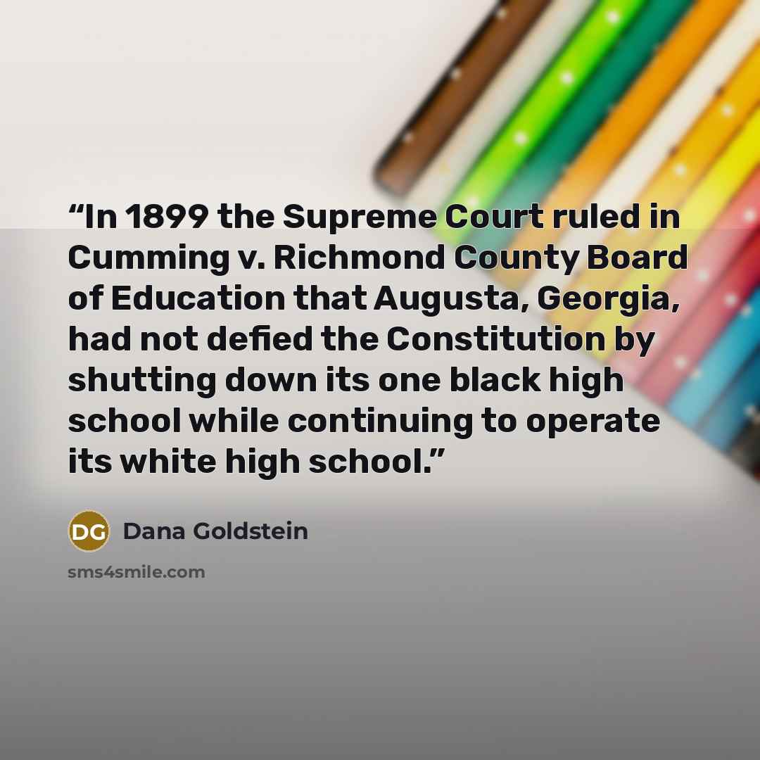 “In 1899 the Supreme Court ruled in Cumming v. Richmond County Board of Education that Augusta, Georgia, had not defied the Constitution by shutting down its one black high school while continuing to operate its white high school.” quote by Dana Goldstein