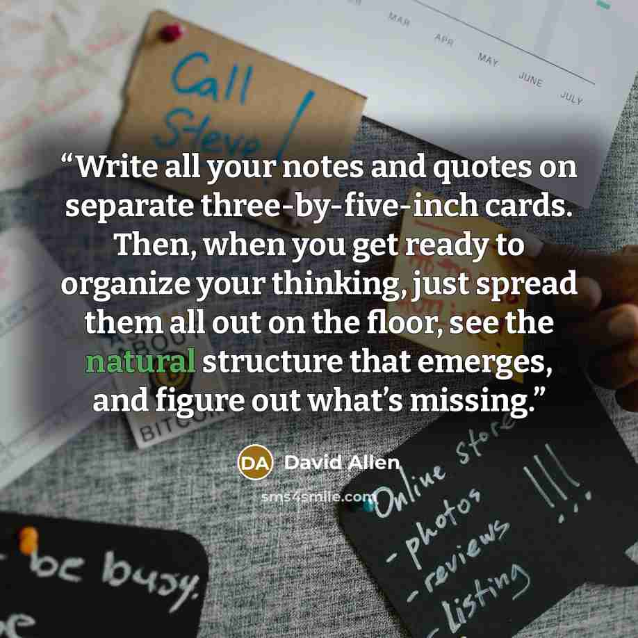 “Write all your notes and quotes on separate three-by-five-inch cards. Then, when you get ready to organize your thinking, just spread them all out on the floor, see the natural structure that emerges, and figure out what’s missing.” quote by David Allen
