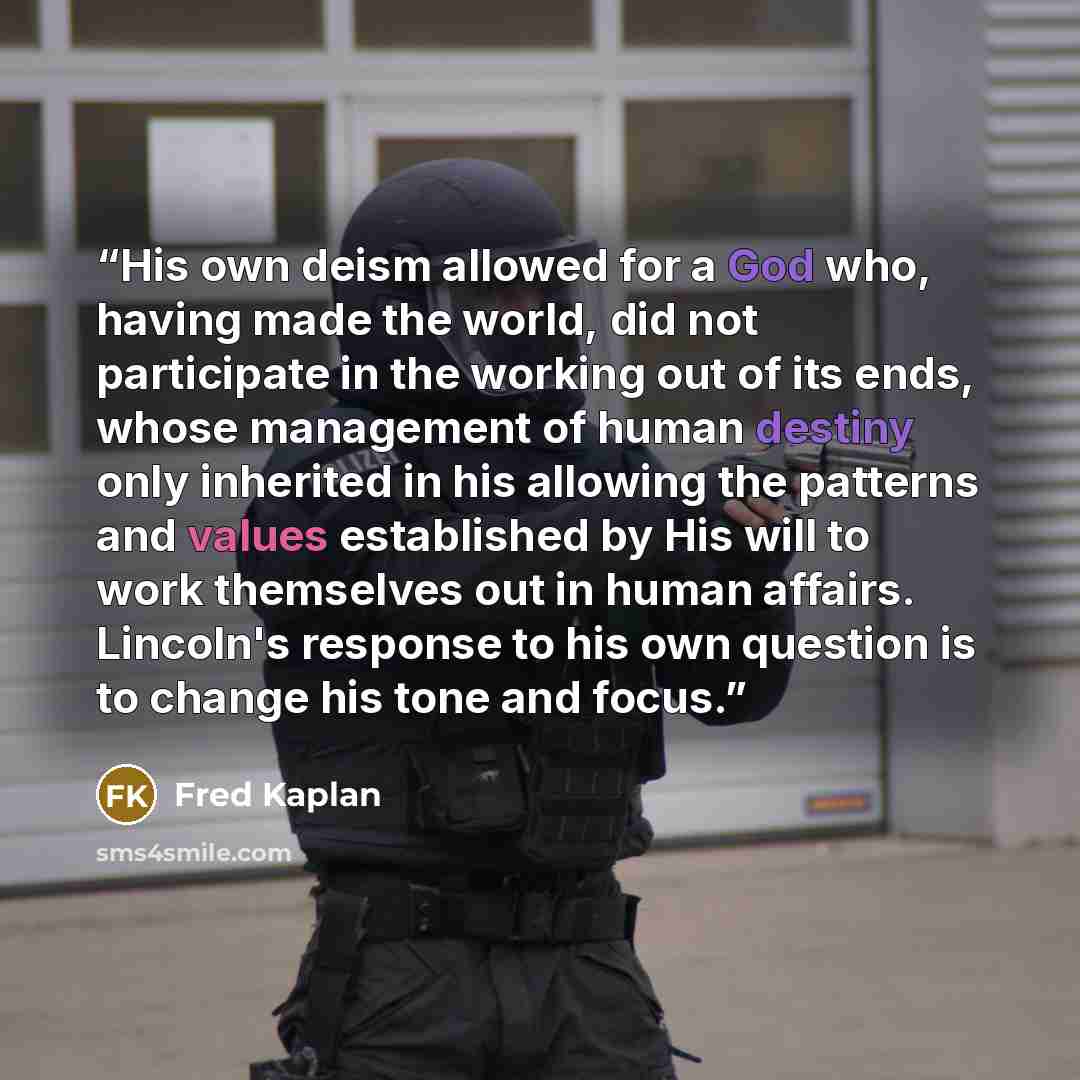 “His own deism allowed for a God who, having made the world, did not participate in the working out of its ends, whose management of human destiny only inherited in his allowing the patterns and values established by His will to work themselves out in human affairs. Lincoln's response to his own…” quote by Fred Kaplan
