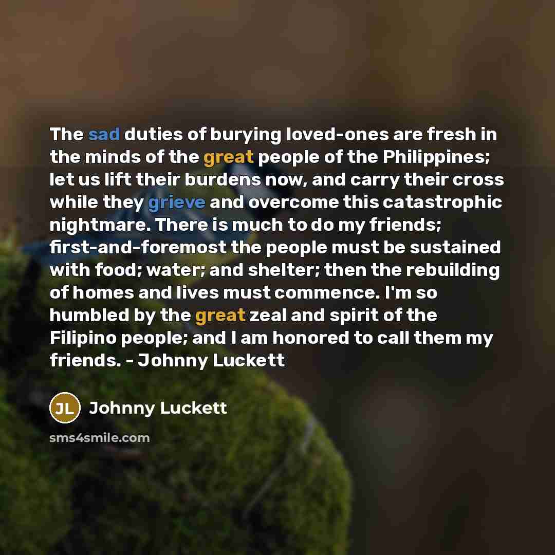 “The sad duties of burying loved-ones are fresh in the minds of the great people of the Philippines; let us lift their burdens now, and carry their cross while they grieve and overcome this catastrophic nightmare. There is much to do my friends; first-and-foremost the people must be sustained with…” quote by Johnny Luckett