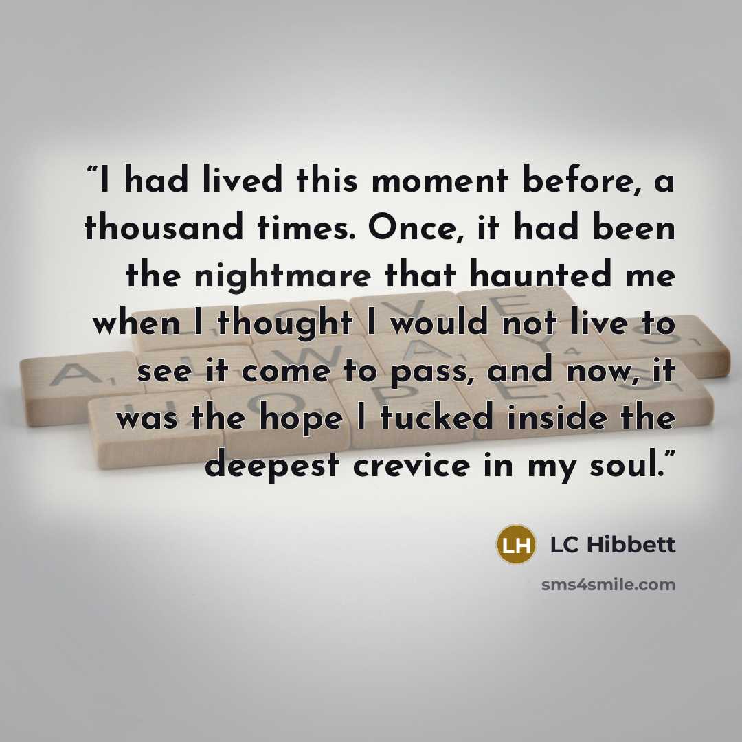 “I had lived this moment before, a thousand times. Once, it had been the nightmare that haunted me when I thought I would not live to see it come to pass, and now, it was the hope I tucked inside the deepest crevice in my soul.” quote by LC Hibbett