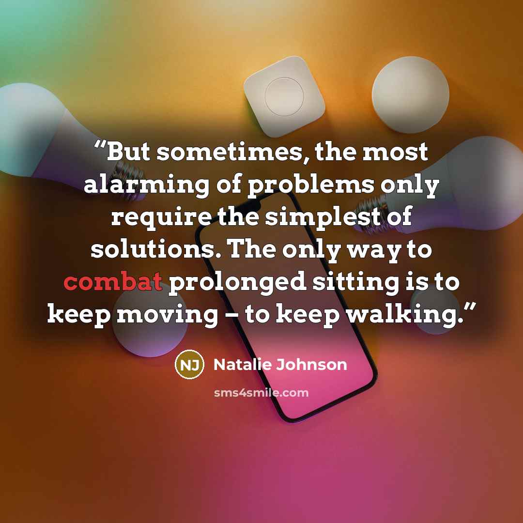 “But sometimes, the most alarming of problems only require the simplest of solutions. The only way to combat prolonged sitting is to keep moving – to keep walking.” quote by Natalie Johnson