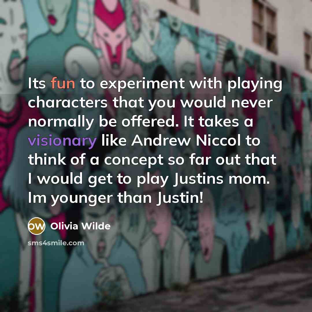 “Its fun to experiment with playing characters that you would never normally be offered. It takes a visionary like Andrew Niccol to think of a concept so far out that I would get to play Justins mom. Im younger than Justin!” quote by Olivia Wilde