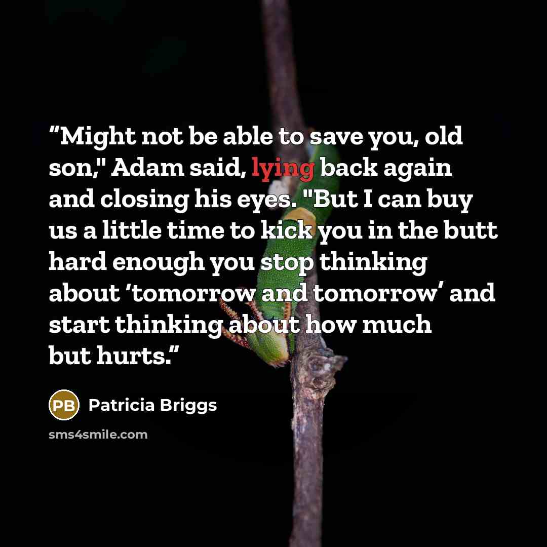 “Might not be able to save you, old son," Adam said, lying back again and closing his eyes. "But I can buy us a little time to kick you in the butt hard enough you stop thinking about ‘tomorrow and tomorrow’ and start thinking about how much but hurts.” quote by Patricia Briggs