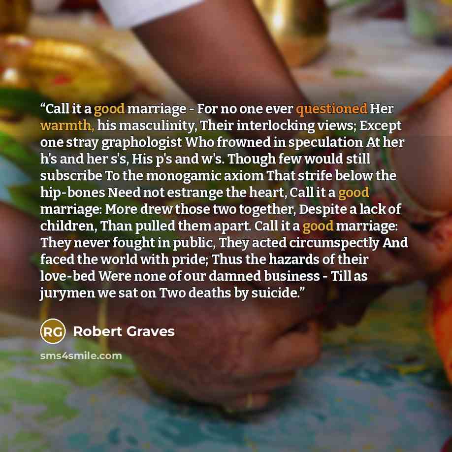 “Call it a good marriage - For no one ever questioned Her warmth, his masculinity, Their interlocking views; Except one stray graphologist Who frowned in speculation At her h's and her s's, His p's and w's. Though few would still subscribe To the monogamic axiom That strife below the hip-bones Need…” quote by Robert Graves
