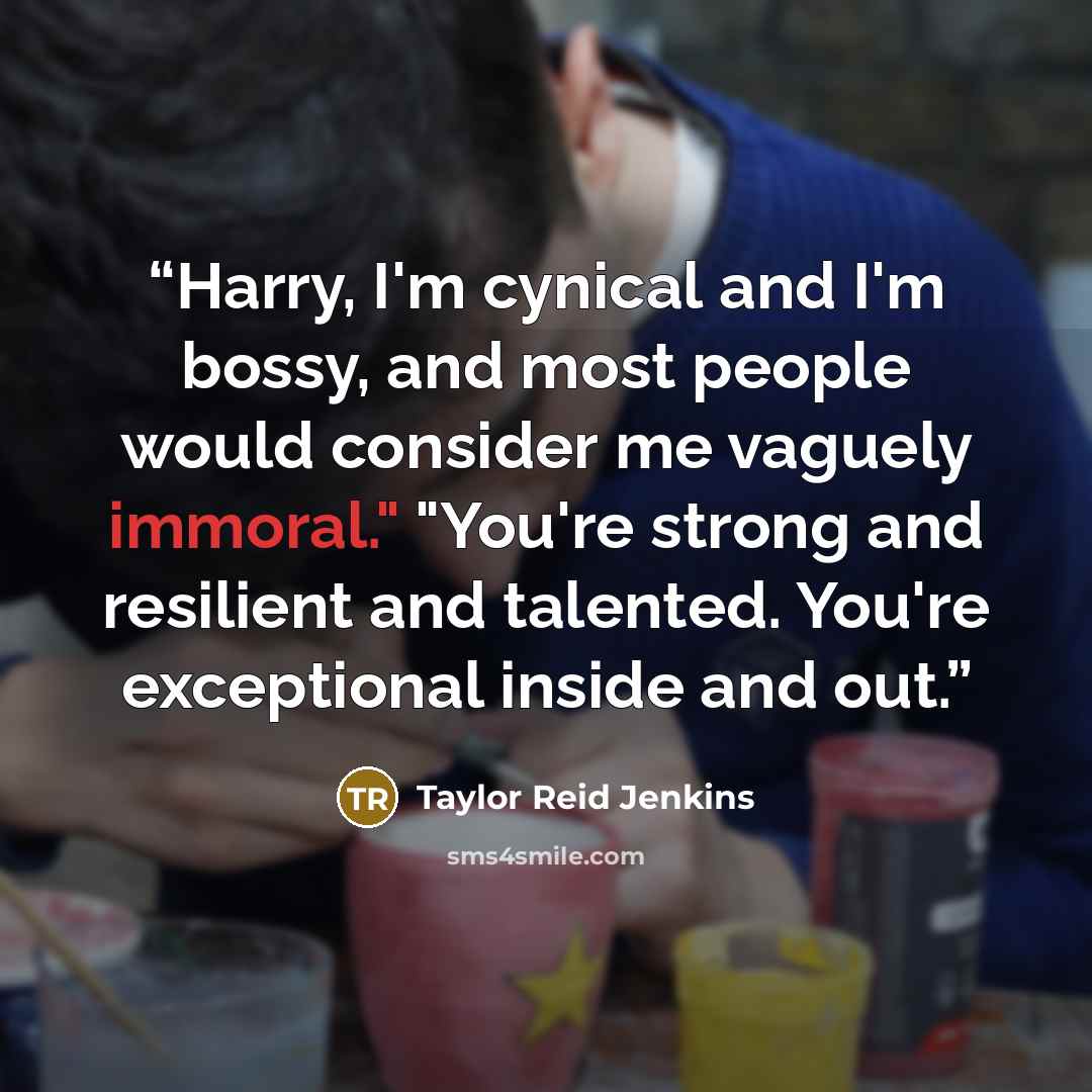 “Harry, I'm cynical and I'm bossy, and most people would consider me vaguely immoral." "You're strong and resilient and talented. You're exceptional inside and out.” quote by Taylor Reid Jenkins