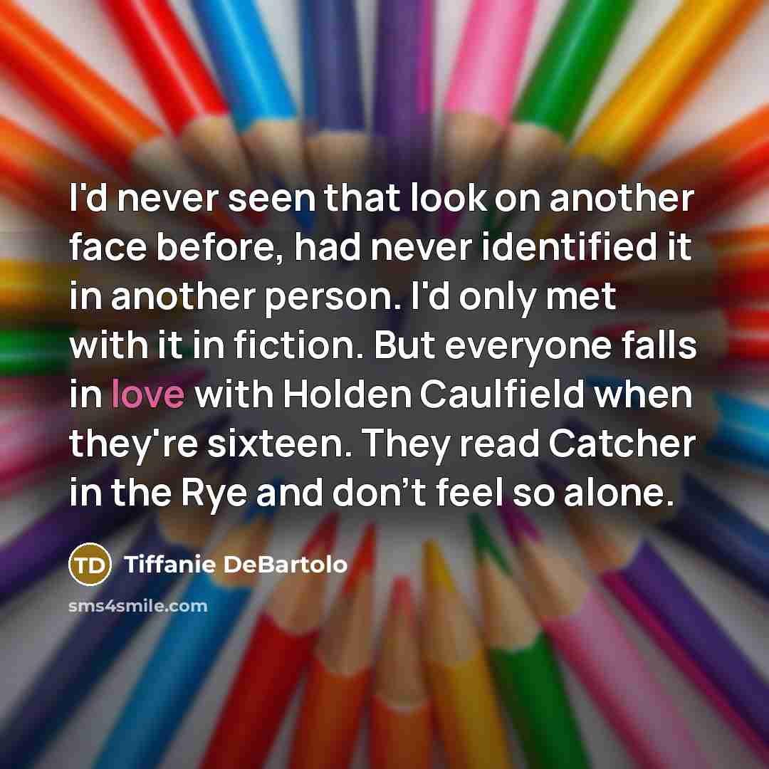 “I'd never seen that look on another face before, had never identified it in another person. I'd only met with it in fiction. But everyone falls in love with Holden Caulfield when they're sixteen. They read Catcher in the Rye and don't feel so alone.” quote by Tiffanie DeBartolo