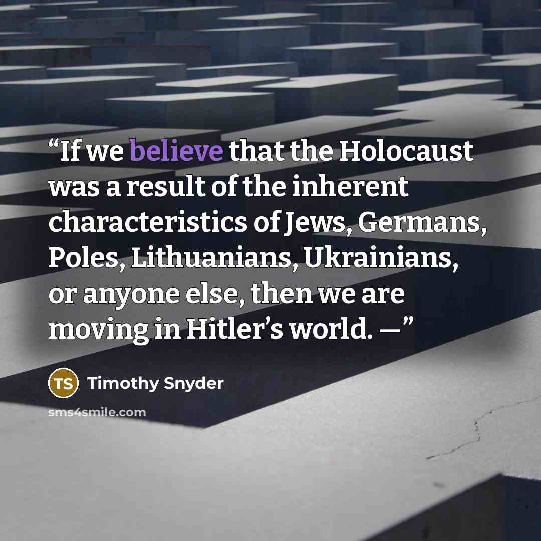 “If we believe that the Holocaust was a result of the inherent characteristics of Jews, Germans, Poles, Lithuanians, Ukrainians, or anyone else, then we are moving in Hitler’s world. —” quote by Timothy Snyder