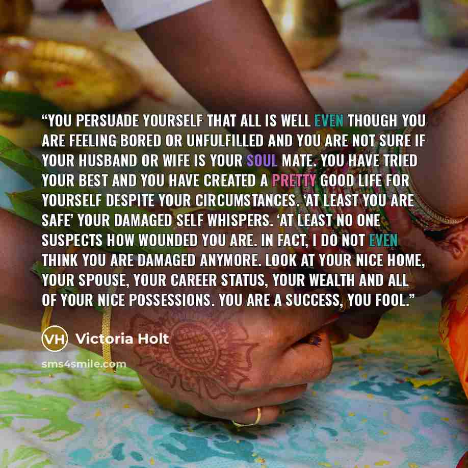 “You persuade yourself that all is well even though you are feeling bored or unfulfilled and you are not sure if your husband or wife is your Soul mate. You have tried your best and you have created a pretty good life for yourself despite your circumstances. ‘At least you are safe’ your damaged…” quote by Victoria Holt
