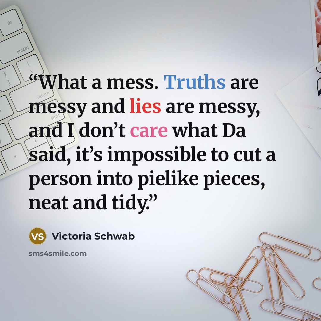 “What a mess. Truths are messy and lies are messy, and I don’t care what Da said, it’s impossible to cut a person into pielike pieces, neat and tidy.” quote by Victoria Schwab