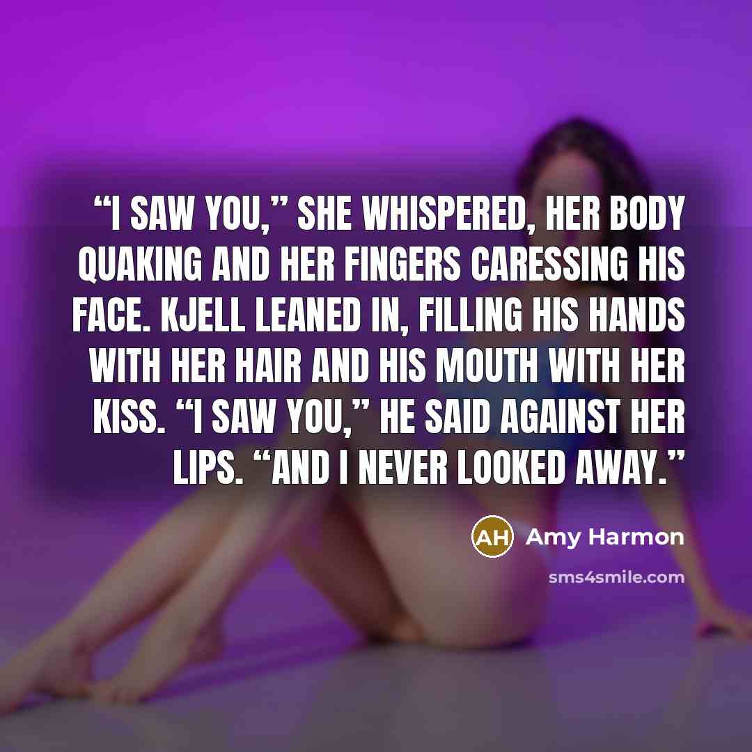 “I saw you,” she whispered, her body quaking and her fingers caressing his face. Kjell leaned in, filling his hands with her hair and his mouth with her kiss. “I saw you,” he said against her lips. “And I never looked away.” quote by Amy Harmon
