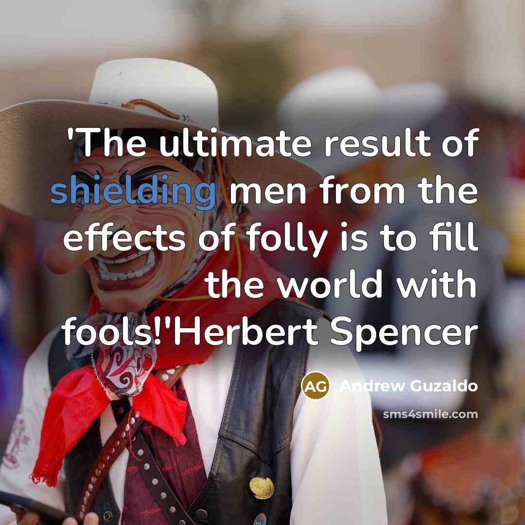 “'The ultimate result of shielding men from the effects of folly is to fill the world with fools!'Herbert Spencer” quote by Andrew Guzaldo