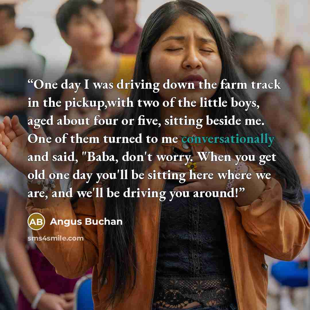 “One day I was driving down the farm track in the pickup,with two of the little boys, aged about four or five, sitting beside me. One of them turned to me conversationally and said, "Baba, don't worry. When you get old one day you'll be sitting here where we are, and we'll be driving you around!” quote by Angus Buchan