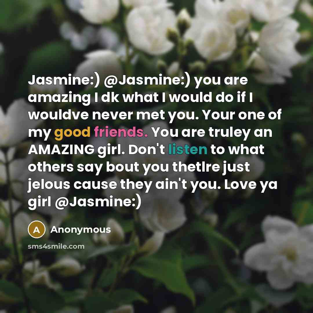 “Jasmine:) @Jasmine:) you are amazing I dk what I would do if I wouldve never met you. Your one of my good friends. You are truley an AMAZING girl. Don't listen to what others say bout you thetlre just jelous cause they ain't you. Love ya girl @Jasmine:)” quote by Anonymous