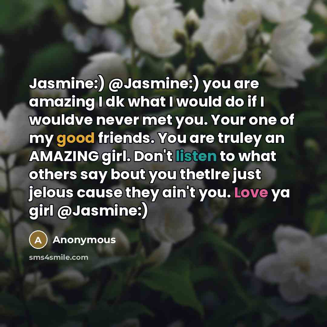 “Jasmine:) @Jasmine:) you are amazing I dk what I would do if I wouldve never met you. Your one of my good friends. You are truley an AMAZING girl. Don't listen to what others say bout you thetlre just jelous cause they ain't you. Love ya girl @Jasmine:)” quote by Anonymous
