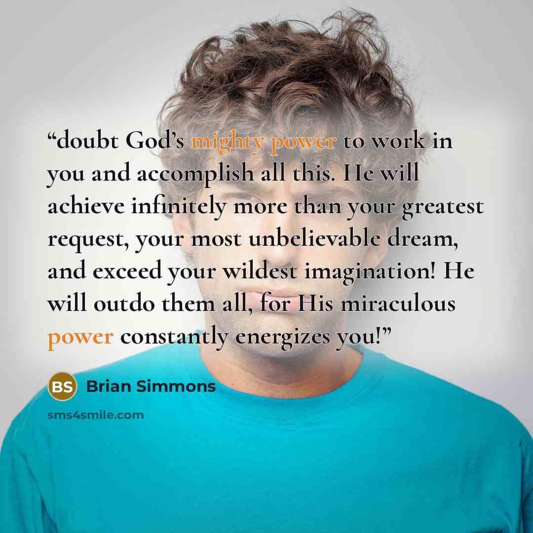 “doubt God’s mighty power to work in you and accomplish all this. He will achieve infinitely more than your greatest request, your most unbelievable dream, and exceed your wildest imagination! He will outdo them all, for His miraculous power constantly energizes you!” quote by Brian Simmons