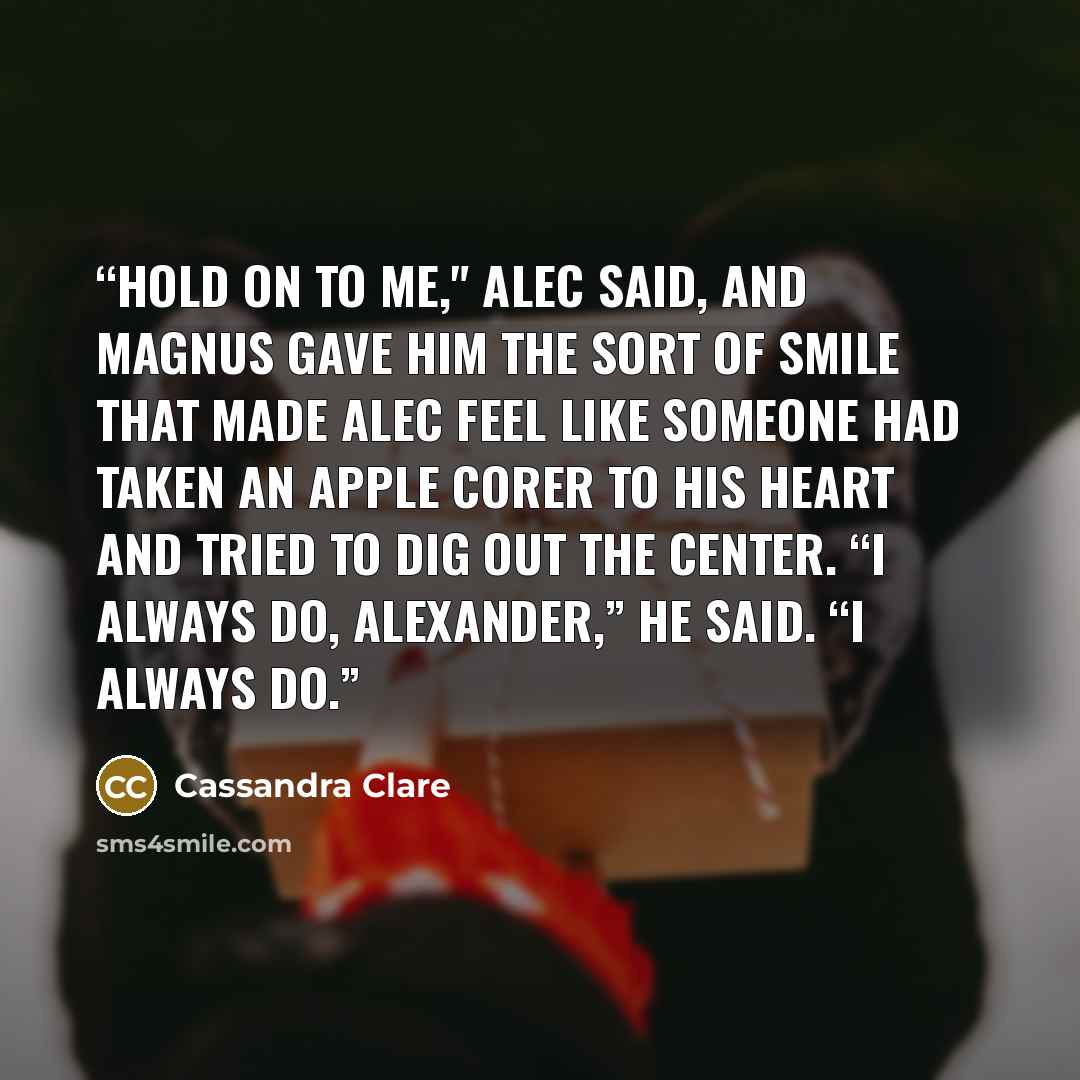 “Hold on to me," Alec said, and Magnus gave him the sort of smile that made Alec feel like someone had taken an apple corer to his heart and tried to dig out the center. “I always do, Alexander,” he said. “I always do.” quote by Cassandra Clare