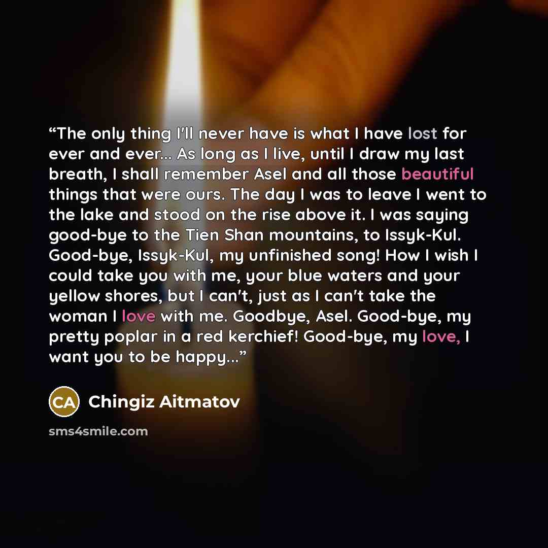 “The only thing I'll never have is what I have lost for ever and ever... As long as I live, until I draw my last breath, I shall remember Asel and all those beautiful things that were ours. The day I was to leave I went to the lake and stood on the rise above it. I was saying good-bye to the Tien…” quote by Chingiz Aitmatov