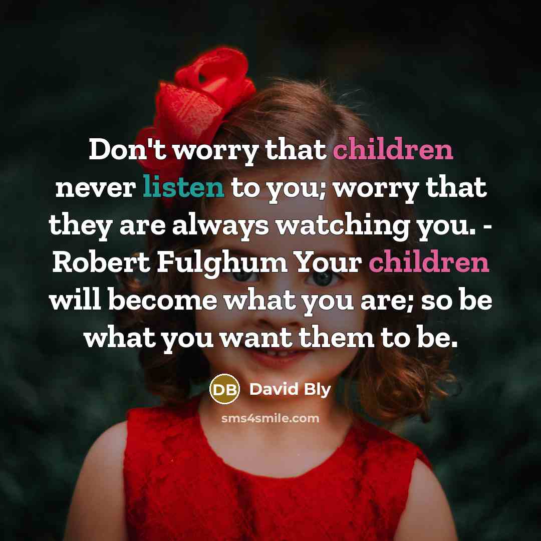“Don't worry that children never listen to you; worry that they are always watching you. - Robert Fulghum Your children will become what you are; so be what you want them to be.” quote by David Bly