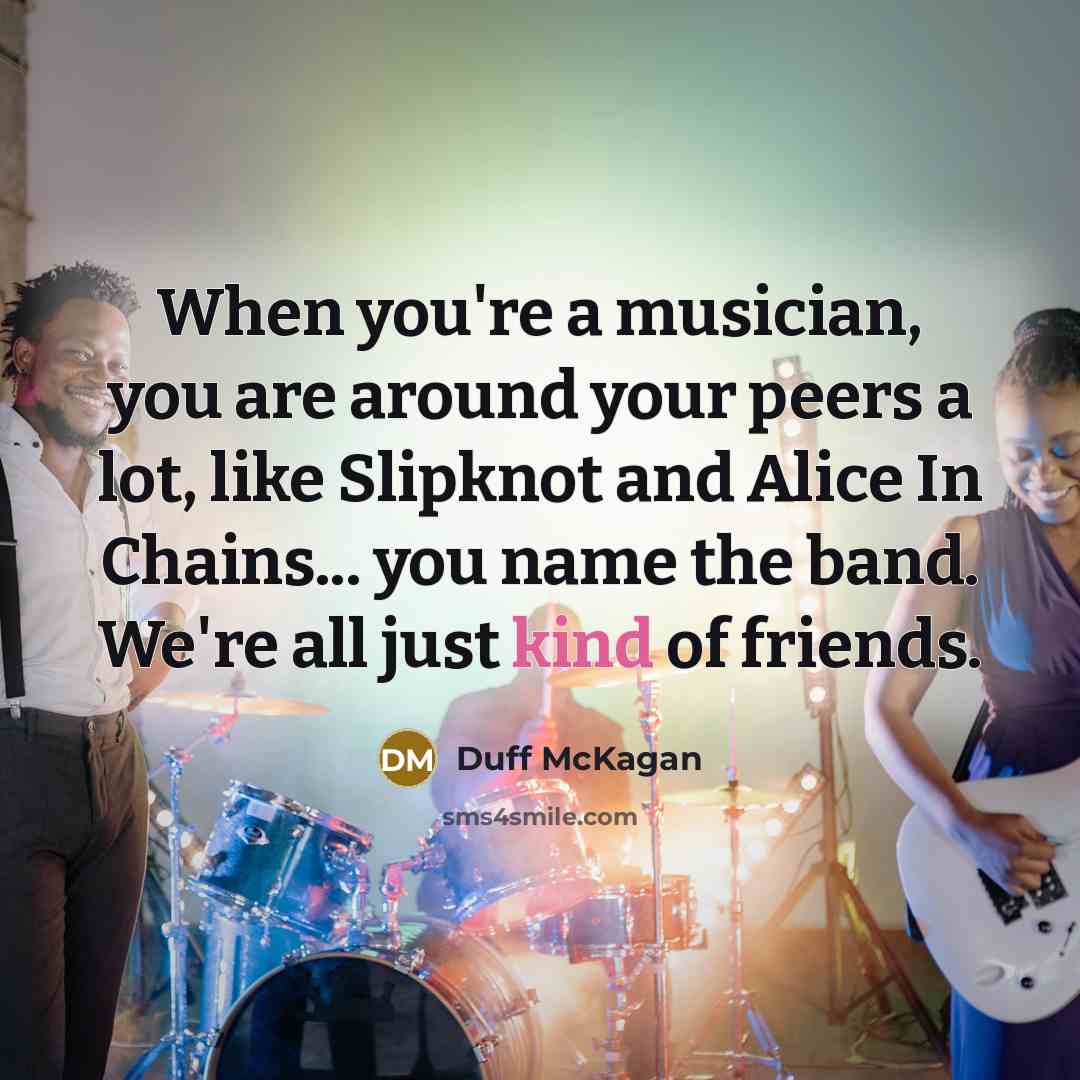 “When you're a musician, you are around your peers a lot, like Slipknot and Alice In Chains... you name the band. We're all just kind of friends.” quote by Duff McKagan