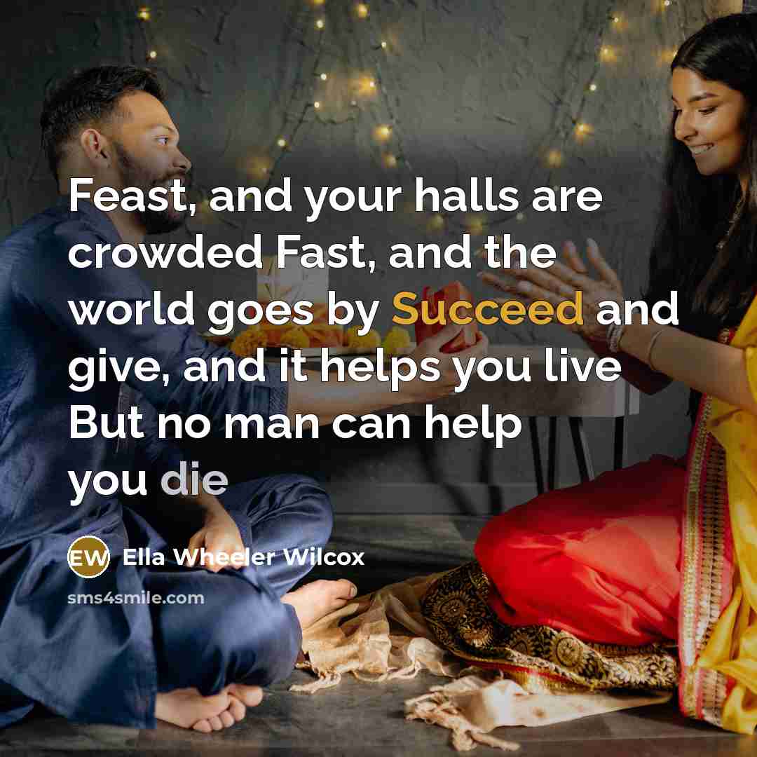 “Feast, and your halls are crowded Fast, and the world goes by Succeed and give, and it helps you live But no man can help you die” quote by Ella Wheeler Wilcox
