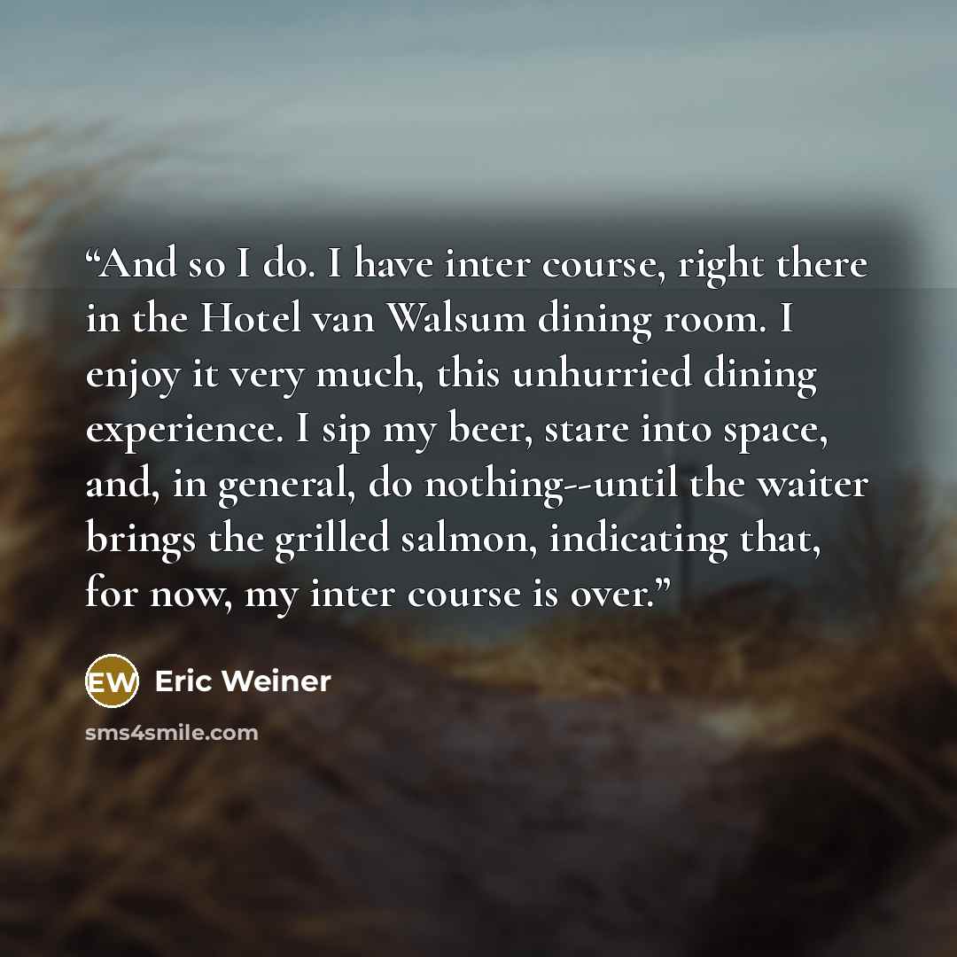 “And so I do. I have inter course, right there in the Hotel van Walsum dining room. I enjoy it very much, this unhurried dining experience. I sip my beer, stare into space, and, in general, do nothing--until the waiter brings the grilled salmon, indicating that, for now, my inter course is over.” quote by Eric Weiner