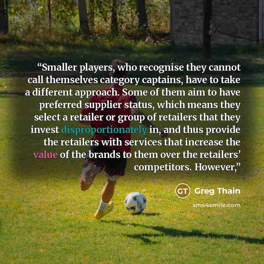 “Smaller players, who recognise they cannot call themselves category captains, have to take a different approach. Some of them aim to have preferred supplier status, which means they select a retailer or group of retailers that they invest disproportionately in, and thus provide the retailers with…” quote by Greg Thain