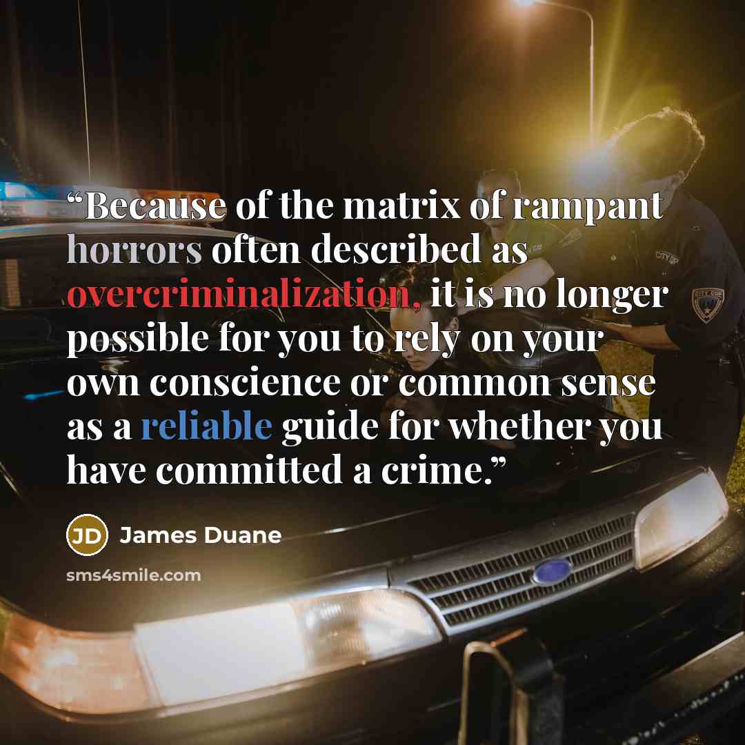 “Because of the matrix of rampant horrors often described as overcriminalization, it is no longer possible for you to rely on your own conscience or common sense as a reliable guide for whether you have committed a crime.” quote by James Duane