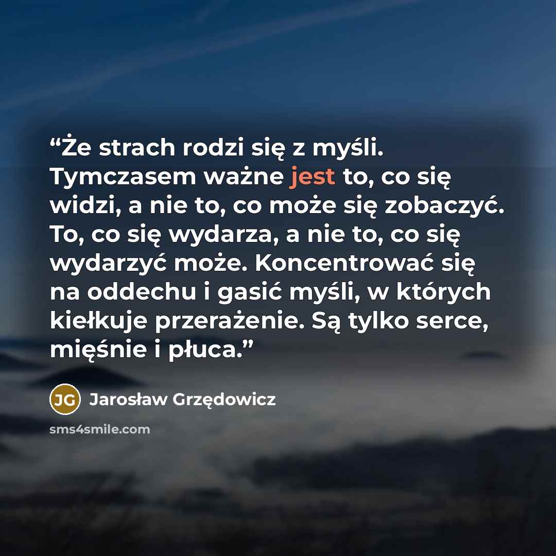 “Że strach rodzi się z myśli. Tymczasem ważne jest to, co się widzi, a nie to, co może się zobaczyć. To, co się wydarza, a nie to, co się wydarzyć może. Koncentrować się na oddechu i gasić myśli, w których kiełkuje przerażenie. Są tylko serce, mięśnie i płuca.” quote by Jarosław Grzędowicz