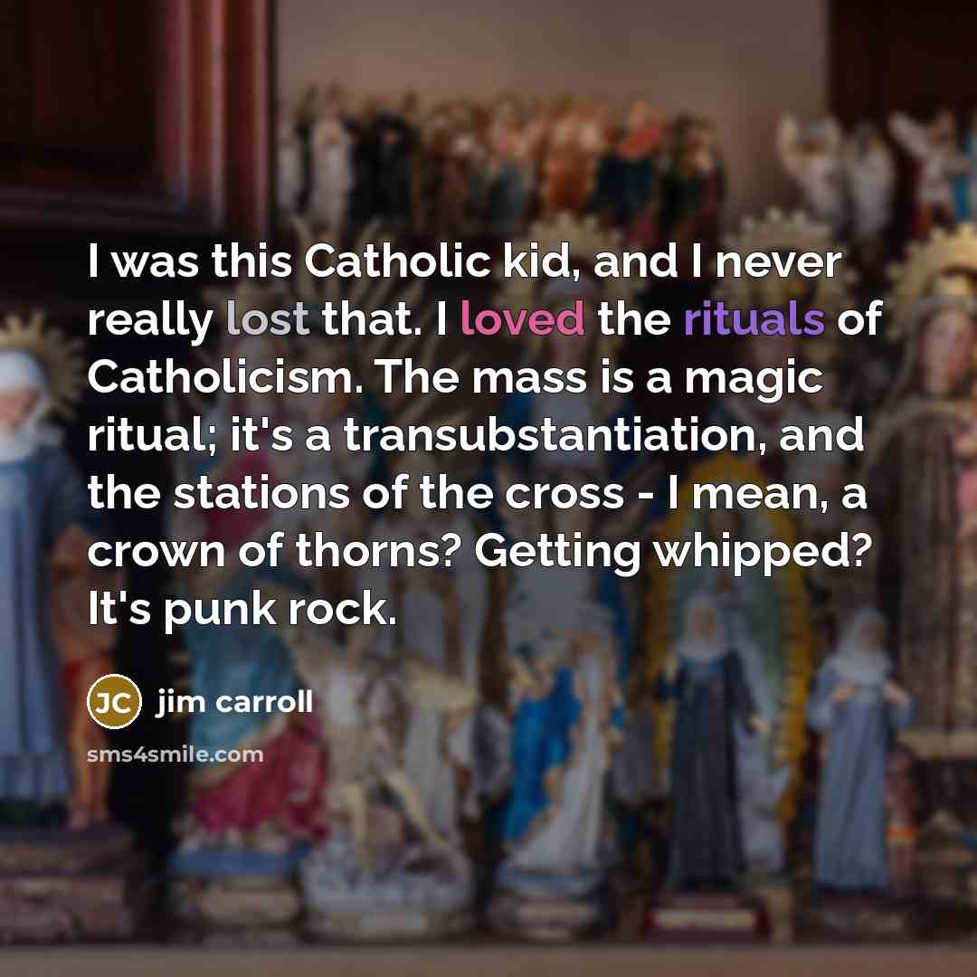 “I was this Catholic kid, and I never really lost that. I loved the rituals of Catholicism. The mass is a magic ritual; it's a transubstantiation, and the stations of the cross - I mean, a crown of thorns? Getting whipped? It's punk rock.” quote by Jim Carroll