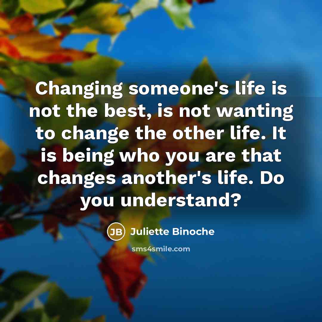 “Changing someone's life is not the best, is not wanting to change the other life. It is being who you are that changes another's life. Do you understand?” quote by Juliette Binoche