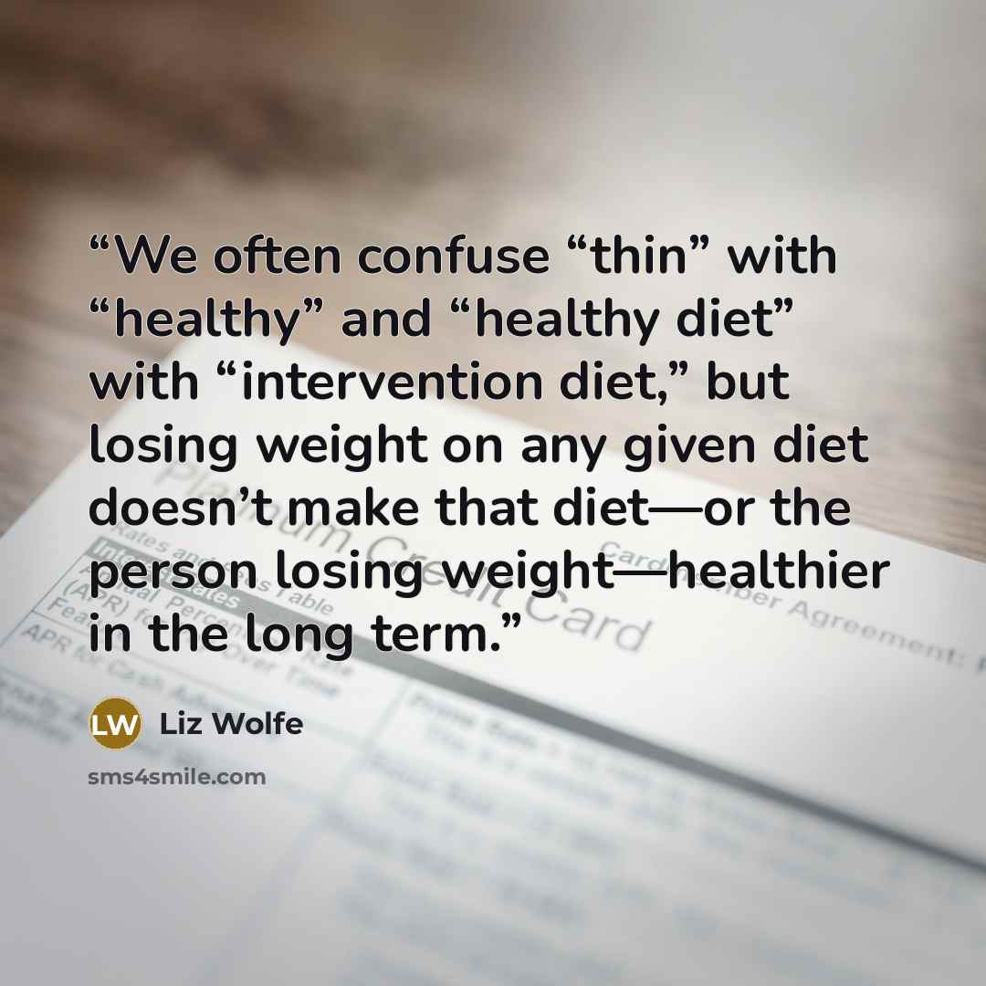 “We often confuse “thin” with “healthy” and “healthy diet” with “intervention diet,” but losing weight on any given diet doesn’t make that diet—or the person losing weight—healthier in the long term.” quote by Liz Wolfe