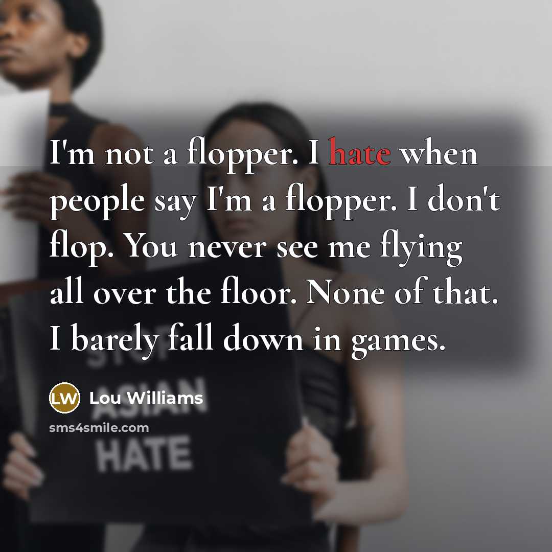 “I'm not a flopper. I hate when people say I'm a flopper. I don't flop. You never see me flying all over the floor. None of that. I barely fall down in games.” quote by Lou Williams