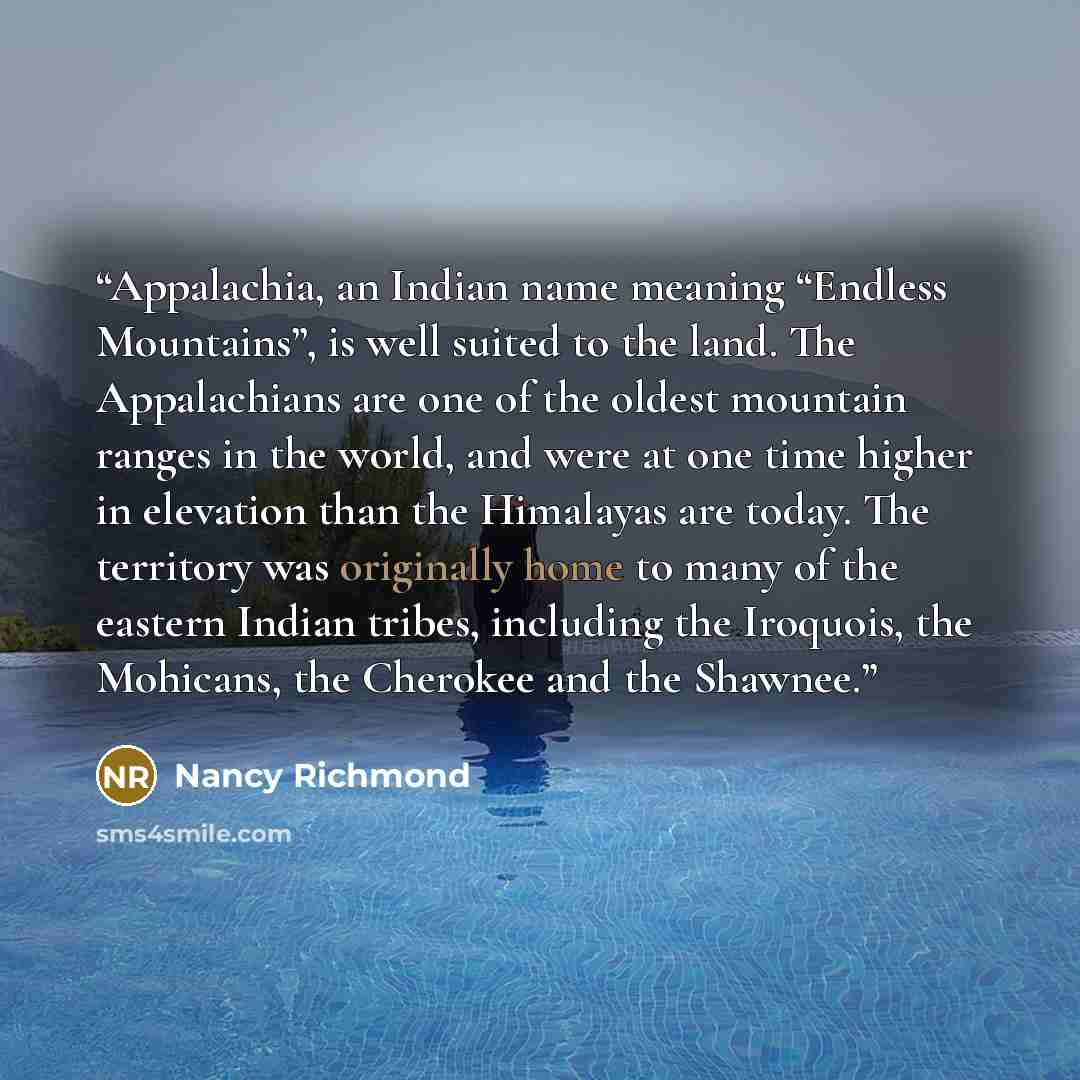 “Appalachia, an Indian name meaning “Endless Mountains”, is well suited to the land. The Appalachians are one of the oldest mountain ranges in the world, and were at one time higher in elevation than the Himalayas are today. The territory was originally home to many of the eastern Indian tribes…” quote by Nancy Richmond