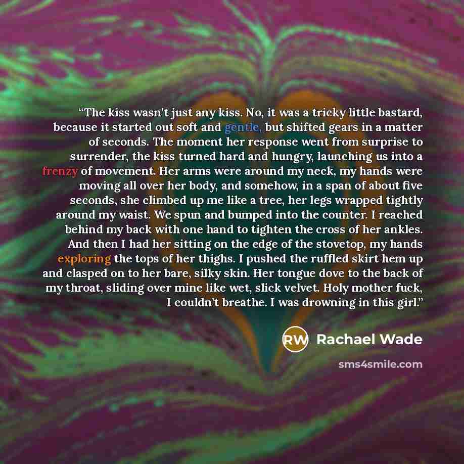 “The kiss wasn’t just any kiss. No, it was a tricky little bastard, because it started out soft and gentle, but shifted gears in a matter of seconds. The moment her response went from surprise to surrender, the kiss turned hard and hungry, launching us into a frenzy of movement. Her arms were…” quote by Rachael Wade