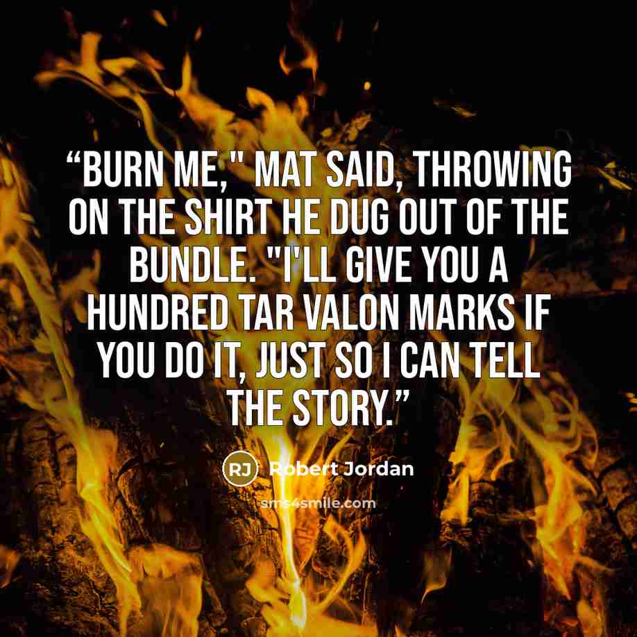 “Burn me," Mat said, throwing on the shirt he dug out of the bundle. "I'll give you a hundred Tar Valon marks if you do it, just so I can tell the story.” quote by Robert Jordan