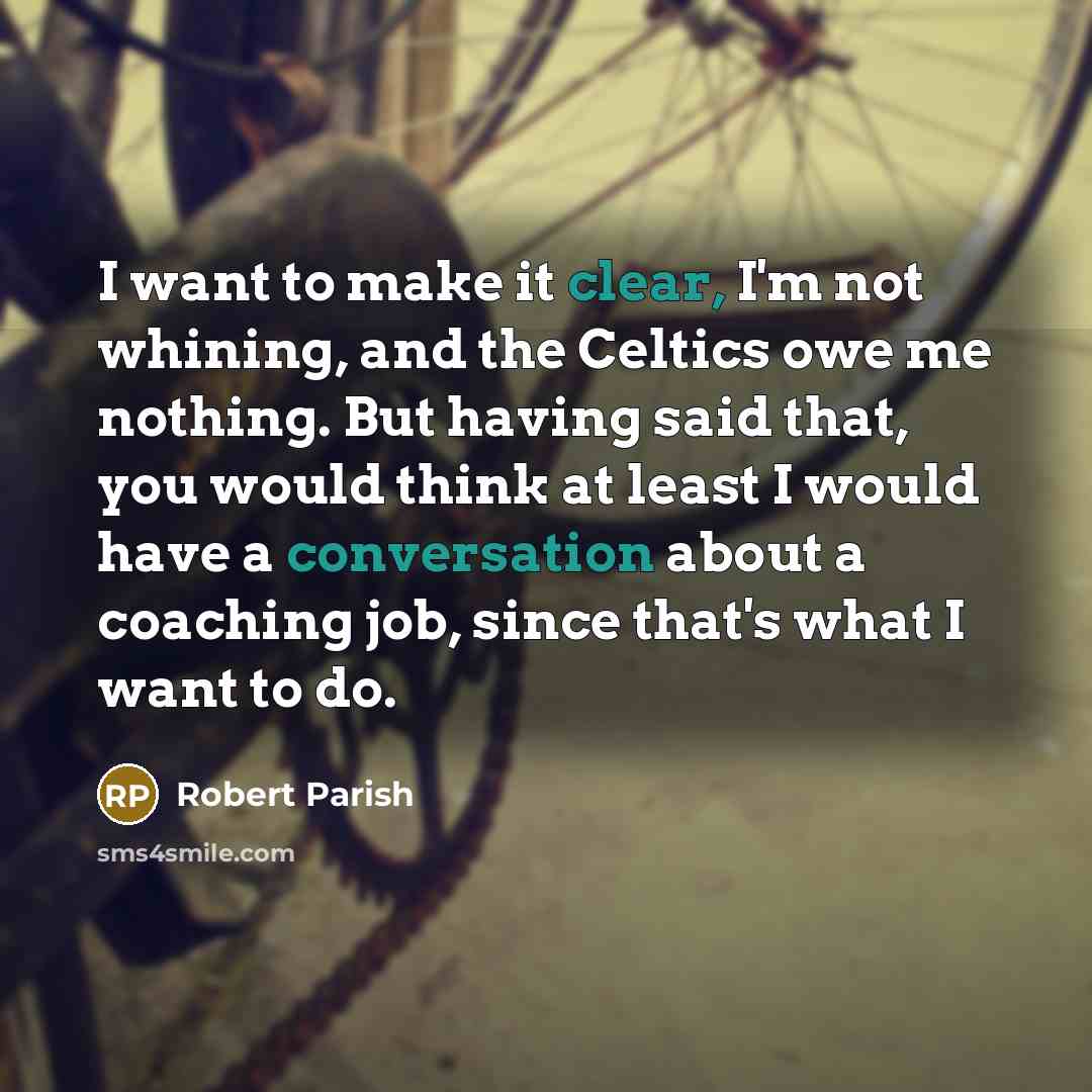“I want to make it clear, I'm not whining, and the Celtics owe me nothing. But having said that, you would think at least I would have a conversation about a coaching job, since that's what I want to do.” quote by Robert Parish