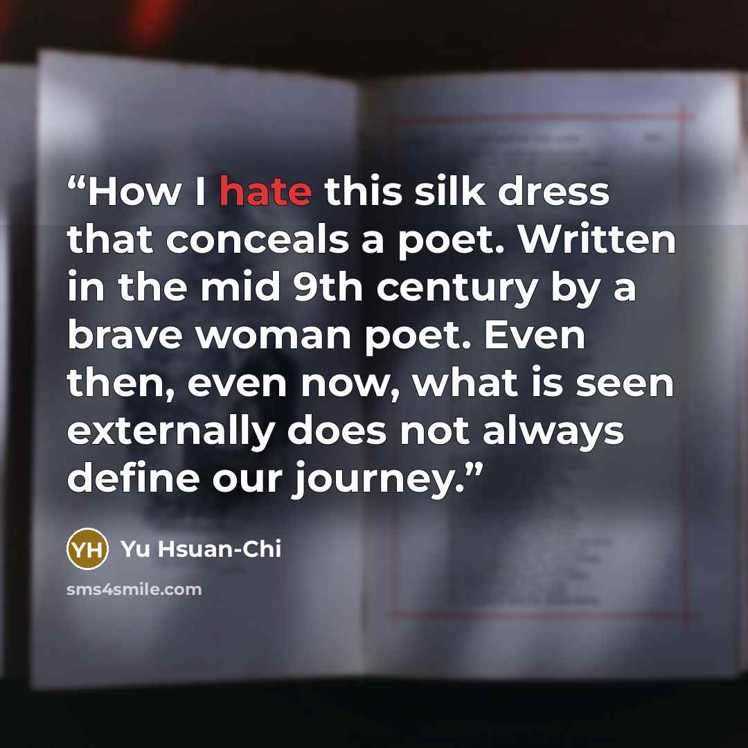 “How I hate this silk dress that conceals a poet. Written in the mid 9th century by a brave woman poet. Even then, even now, what is seen externally does not always define our journey.” quote by Yu Hsuan-Chi